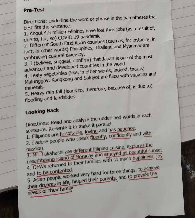 Pre-Test 
Directions: Underline the word or phrase in the parentheses that 
best fits the sentence. 
1. About 4.5 million Filipinos have lost their jobs (as a result of, 
due to, for, so) COVID 19 pandemic. 
2. Different South East Asian counties (such as, for instance, in 
fact, in other words) Philippines, Thailand and Myanmar are 
embracing cultural diversity. 
3. I (believe, suggest, confirm) that Japan is one of the most 
advanced and developed countries in the world. 
4. Leafy vegetables (like, in other words, indeed, that is) 
Malunggay, Kangkong and Saluyot are filled with vitamins and 
minerals. 
5. Heavy rain fall (leads to, therefore, because of, is due to) 
flooding and landslides. 
Looking Back 
Directions: Read and analyze the underlined words in each 
sentence. Re-write it to make it parallel. 
1. Filipinos are hospitable, loving and has patience. 
2. I adore people who speak fluently, confidently and with 
passion. 
3. Mr. Takahashi ate different Filipino cuisine, explores the 
breathtaking island of Boracay and enjoyed its beautiful sunset. 
4. OFWs returned to their families with so much happiness, joy 
and to be contented. 
5. Asian people worked very hard for three things: to achieve 
their dreams in life, helped their parents, and to provide the 
needs of their family