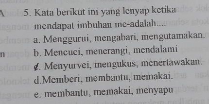 4 5. Kata berikut ini yang lenyap ketika
mendapat imbuhan me-adalah....
a. Menggurui, mengabari, mengutamakan.
n b. Mencuci, menerangi, mendalami. Menyurvei, mengukus, menertawakan.
d.Memberi, membantu, memakai.
e. membantu, memakai, menyapu