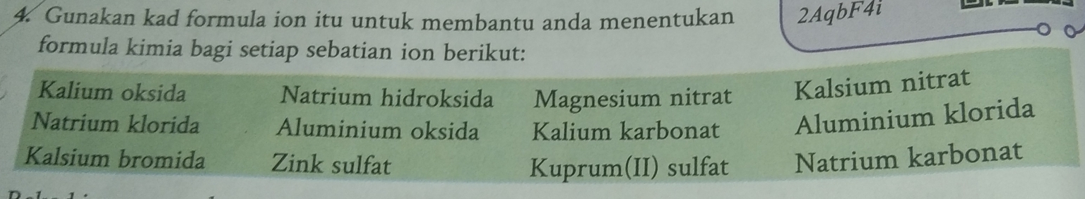 Gunakan kad formula ion itu untuk membantu anda menentukan 2AqbF4i
formula kimia bagi setiap sebatian ion berikut:
Kalium oksida Natrium hidroksida Magnesium nitrat Kalsium nitrat
Natrium klorida Aluminium oksida Kalium karbonat Aluminium klorida
Kalsium bromida Zink sulfat Natrium karbonat
Kuprum(II) sulfat