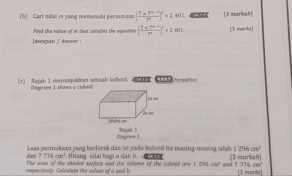 Cari nilai m yang memenuhi persamaan ( (7* 7^(m-2))/7^4 )^2=2401. SK 137 [3 markah]
Find the value of m that satisfies the equation ( (7* 7^(m-2))/7^4 )^2=2401. [3 marks]
Jawapan / Answer :
(c) Rajah 1 menunjukkan sebuah kuboid.  SK 12 KBAT  Mengaplikasi
Diagram 1 shows a cuboid.
Rajah 1
Diagram 1
Luas permukaan yang berlorek dan isi padu kuboid itu masing-masing ialah 1296cm^2
dan 7776cm^3. Hitung nilai bagi a dan b.  SK 1.2 [3 markah]
The area of the shaded surface and the volume of the cuboid are 1296cm^2 and 7776cm^3
respectively. Calculate the values of a and b. [3 marks]