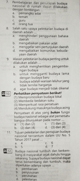 Pembelajaran dan penerapan budaya
nasional di rumah dapat dilakukan 
dengan bimbingan ....
a. pemangku adat
b. teman
c. guru
d. orang tua
8. Salah satu upaya pelestarian budaya di
daerah adalah ....
a. menghindari penggunaan bahasa
daerah
b. mengabaikan pakaian adat
c. menggelar seni pertunjukan daerah
d. mengabaikan komunitas kebuda-
yaan daerah
9. Alasan pelestarian budaya penting untuk
dilakukan adalah ....
a. untuk menghentikan pengemba-
ngan budaya
b. untuk mengganti budaya lama
dengan budaya baru
c. budaya adalah warisan leluhur yang
tidak ternilai harganya
d. agar budaya menjadi tidak dikenal
10. Perhatikan pernyataan berikut!
(1) Mempromosikan budaya lokal
(2) Membeda-bedakan suku
(3) Memperkuat rasa persatuan
(4) Mendukung masuknya budaya asing
Pernyataan di atas yang bukan fungsi
budaya nasional sebagai alat pemersatu
bangsa ditunjukkan pada nomor ....
a. (1) dan (2) c. (1) dan (3)
b. (2) dan (4) d. (3) dan (4)
11. Tujuan pelestarian dan pemajuan budaya
nasional tercantum dalam UU No. 5
Tahun 2017 pasal ....
a. 4 c. 6
b. 5 d. 7
12. Budaya nasional tumbuh dan berkem-
bang di masyarakat sejak dahulu hingga
sekarang. Supaya budaya nasional dapat
terus berkembang dan tumbuh, maka
diperlukan adanya upaya ....
a pembaruan
b. penyusunan
c. perubahan
d. pelestarian