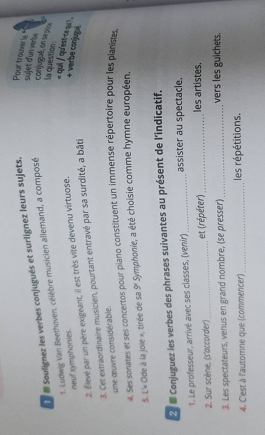 sujet d'un verbe 
Soulignez les verbes conjugués et surlignez leurs sujets. 
Pour trouver le 
1. Ludwig Van Beethoven, célèbre musicien allemand, a composé 
conjugué, on se pose 
la question: 
« qui / qu'est-ce qui . 
neuf symphonies. 
2. Élevé par un père exigeant, il est très vite devenu virtuose. 
+ verbe conjugué. 
3. Cet extraordinaire musicien, pourtant entravé par sa surdité, a bâti 
une œuvre considérable. 
4. Ses sonates et ses concertos pour piano constituent un immense répertoire pour les pianistes. 
5. L'« Ode à la joie », tirée de sa 9^e Symphonie, a été choisie comme hymne européen. 
2 8 Conjuguez les verbes des phrases suivantes au présent de l’indicatif. 
1. Le professeur, arrivé avec ses classes, (venir)_ 
assister au spectacle. 
2. Sur scène, (s'accorder)_ et (répéter)_ 
les artistes. 
3. Les spectateurs, venus en grand nombre, (se presser)_ 
vers les guichets. 
4. C'est à l'automne que (commencer) _les répétitions.