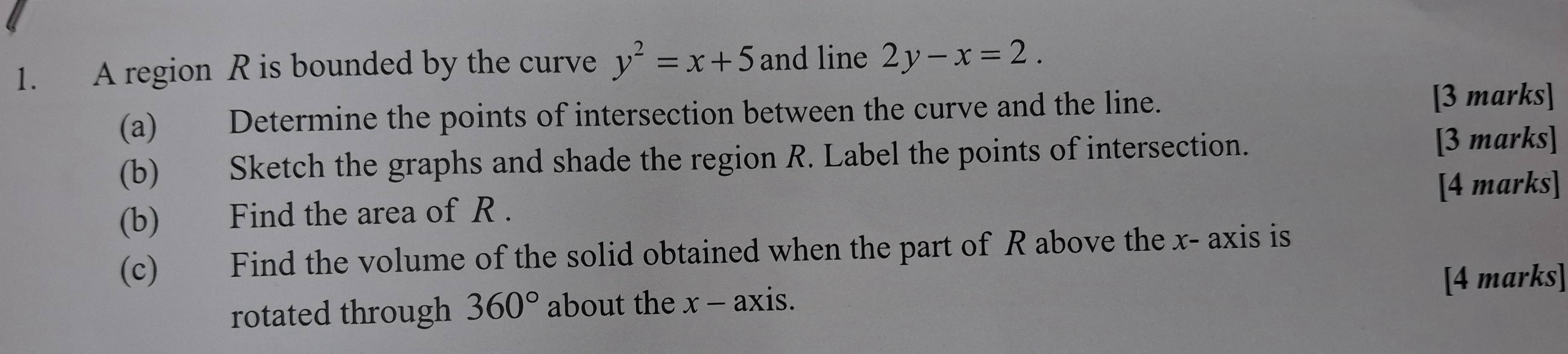 A region R is bounded by the curve y^2=x+5 and line 2y-x=2. 
(a) Determine the points of intersection between the curve and the line. [3 marks] 
(b) Sketch the graphs and shade the region R. Label the points of intersection. [3 marks] 
[4 marks] 
(b) Find the area of R. 
(c) Find the volume of the solid obtained when the part of R above the x - axis is 
rotated through 360° about the x - axis. [4 marks]