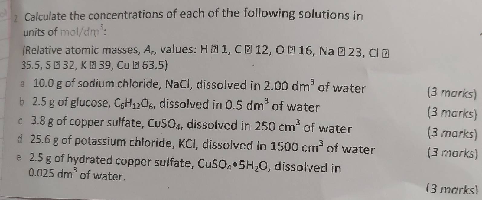 Calculate the concentrations of each of the following solutions in 
units of mol/dm^3 : 
(Relative atomic masses, A_n , values: * H é 1, C ª 12, O ª 16, Na Ö 23, Cl ª 
3 5. S ⊥ 32, K ? 39, Cu ?63 5) 
a 10.0 g of sodium chloride, NaCl, dissolved in 2.00dm^3 of water 
(3 marks) 
b 2.5 g of glucose, C_6H_12O_6 , dissolved in 0.5dm^3 of water 
(3 marks) 
c 3.8 g of copper sulfate, CuSO_4 , dissolved in 250cm^3 of water 
(3 marks) 
d 25.6 g of potassium chloride, KCl, dissolved in 1500cm^3 of water (3 marks) 
e 2.5 g of hydrated copper sulfate, CuSO_4· 5H_2O , dissolved in
0.025dm^3 of water. 
(3 marks)