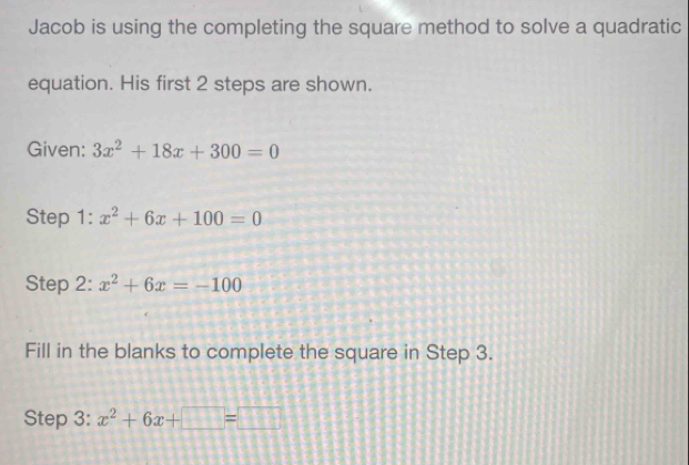 Jacob is using the completing the square method to solve a quadratic 
equation. His first 2 steps are shown. 
Given: 3x^2+18x+300=0
Step 1: x^2+6x+100=0
Step 2: x^2+6x=-100
Fill in the blanks to complete the square in Step 3. 
Step 3: x^2+6x+□ =□