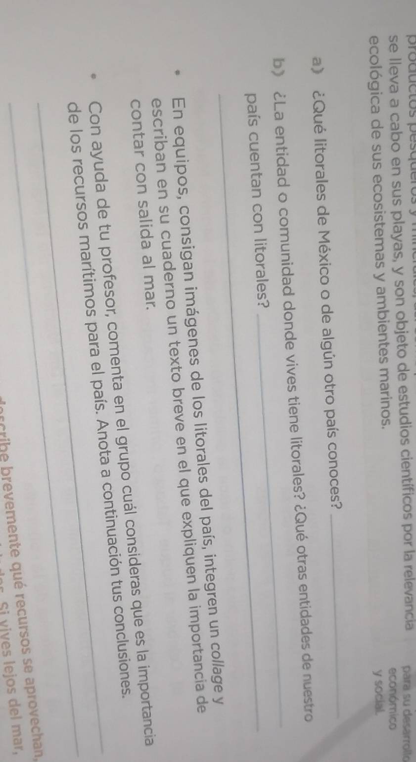 productos pesqueros 
se lleva a cabo en sus playas, y son objeto de estudios científicos por la relevancia para su desarrollo 
económico 
ecológica de sus ecosistemas y ambientes marinos. 
y social. 
a》 ¿Qué litorales de México o de algún otro país conoces? 
_ 
_ 
b》 ¿La entidad o comunidad donde vives tiene litorales? ¿Qué otras entidades de nuestro 
país cuentan con litorales? 
En equipos, consigan imágenes de los litorales del país, integren un collage y 
escriban en su cuaderno un texto breve en el que expliquen la importancia de 
contar con salida al mar. 
Con ayuda de tu profesor, comenta en el grupo cuál consideras que es la importancia 
_ 
_de los recursos marítimos para el país. Anota a continuación tus conclusiones. 
br cribe brevemente qué recursos se aprovechan, 
Si vives lejos del mar,