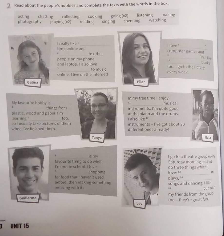 Read about the people’s hobbies and complete the texts with the words in the box. 
acting chatting collecting cooking going (x2) listening making 
photography playing (x2) reading singing spending watching 
I really like !_I love 
time online andcomputer games and 
2_ to other9 
people on my phone 
TV. I like 
10 
books 
_ 
and laptop. I also lovetoo. I go to the library 
3 
to music 
online. I live on the internet!every week. 

In my free time I enjoy 
My favourite hobby is11 musical 
_things frominstruments. I'm quite good 
plastic, wood and paper. I'mat the piano and the drums. 
learning"_ too.I also like '_ 
so I usually take pictures of them instruments - I've got about 30
when I've finished them.different ones already! 
Nala 
is myI go to a theatre group every 
favourite thing to do whenSaturday morning and we 
I'm not in school. I lovedo three things which 
? shoppinglove: “_ in 
for food that I haven't used 
plays, '*_ 
before, then making somethingsongs and dancing. I like 
_ 
amazing with it . 15 out with 
Guillermo my friends from the group 
too - they're great fun. 
overline 0 UNIT 15