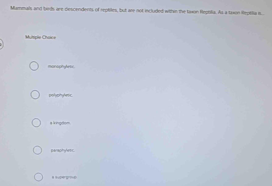 Mammals and birds are descendents of reptiles, but are not included within the taxon Reptillia. As a taxon Reptilia is...
Multiple Choice
monophyletic.
polyphyletic.
a kingdom.
paraphyletic.
a supergroup