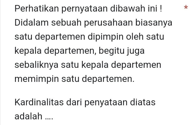 Perhatikan pernyataan dibawah ini ! * 
Didalam sebuah perusahaan biasanya 
satu departemen dipimpin oleh satu 
kepala departemen, begitu juga 
sebaliknya satu kepala departemen 
memimpin satu departemen. 
Kardinalitas dari penyataan diatas 
adalah ....