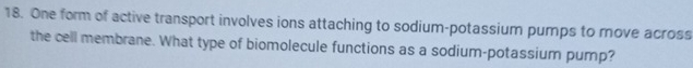 One form of active transport involves ions attaching to sodium-potassium pumps to move across 
the cell membrane. What type of biomolecule functions as a sodium-potassium pump?