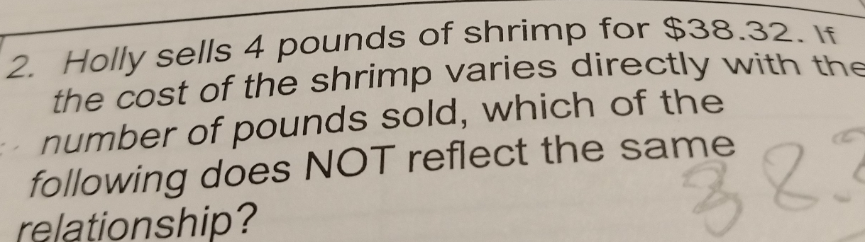 Holly sells 4 pounds of shrimp for $38.32. If 
the cost of the shrimp varies directly with the 
number of pounds sold, which of the 
following does NOT reflect the same 
relationship?