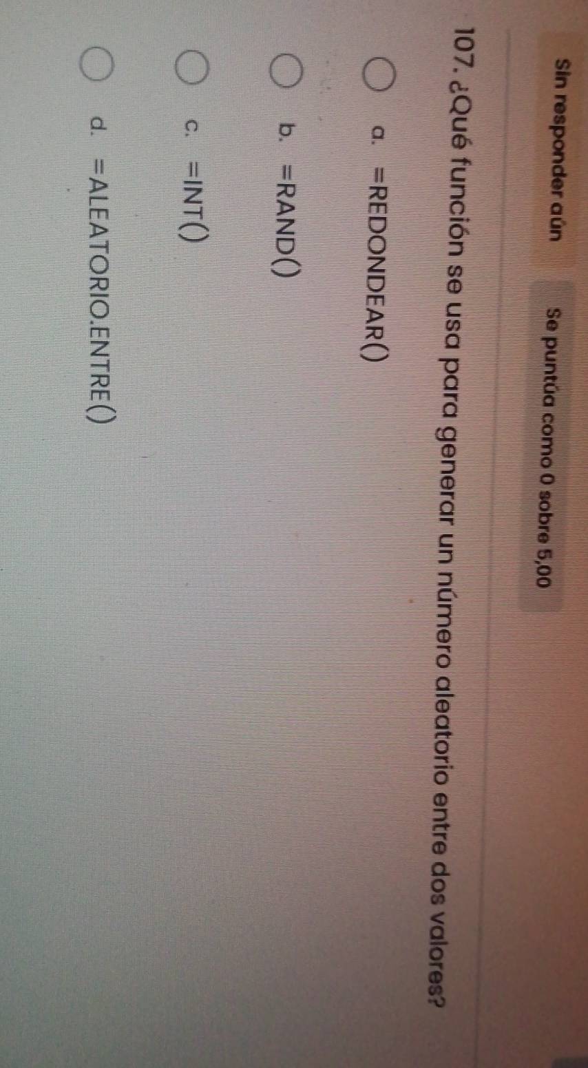 Sin responder aún Se puntúa como 0 sobre 5,00
107. ¿Qué función se usa para generar un número aleatorio entre dos valores?
a. =REDONDEAR()
b. =RAND()
C. =INT()
d. =ALEATORIO.ENTRE()