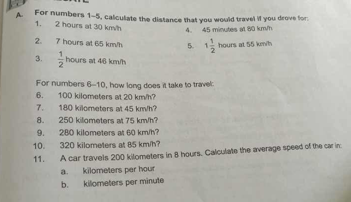 For numbers 1-5, calculate the distance that you would travel if you drove for:
1. 2 hours at 30 km/h
4. 45 minutes at 80 km/h
2. 7 hours at 65 km/h
5. 1 1/2 hoursat55km/h
3.  1/2  hours at 46 km/h
For numbers 6-10, how long does it take to travel:
6. 100 kilometers at 20 km/h?
7. 180 kilometers at 45 km/h?
8. 250 kilometers at 75 km/h?
9. 280 kilometers at 60 km/h?
10. 320 kilometers at 85 km/h?
11. A car travels 200 kilometers in 8 hours. Calculate the average speed of the car in:
a. kilometers per hour
b. kilometers per minute