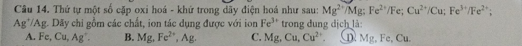 Thứ tự một số cặp oxi hoá - khứ trong dãy điện hoá như sau: Mg^(2+)/Mg; Fe^(2+)/Fe; Cu^(2+)/Cu; Fe^(3+)/Fe^(2+);
Ag*/Ag. Dãy chỉ gồm các chất, ion tác dụng được với ion Fe^(3+) trong dung dịch là:
A. Fe, Cu, Ag^+. B. Mg, Fe^(2+), Ag. C. Mg, Cu, Cu^(2+). D. Mg, Fe, Cu.