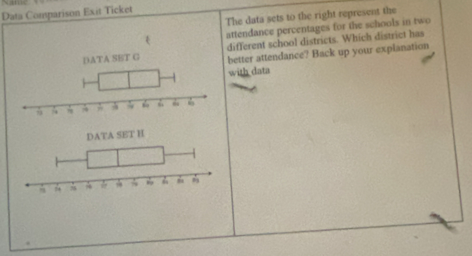 Name 
Data Comparison Exit Ticket 
The data sets to the right represent the 
attendance percentages for the schools in two 
different school districts. Which district has 
better attendance? Back up your explanation 
with data