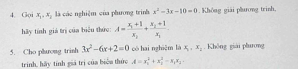 Gọi x_1, x_2 là các nghiệm của phương trình x^2-3x-10=0. Không giải phương trình, 
hãy tính giá trị của biểu thức: A=frac x_1+1x_2+frac x_2+1x_1. 
5. Cho phương trình 3x^2-6x+2=0 có hai nghiệm là x_1, x_2. Không giải phương 
trình, hãy tính giá trị của biểu thức A=x_1^(2+x_2^2-x_1)x_2.