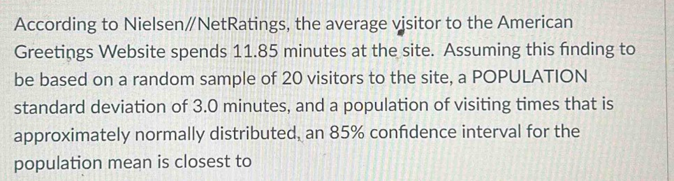 According to Nielsen∥NetRatings, the average vjsitor to the American 
Greetings Website spends 11.85 minutes at the site. Assuming this finding to 
be based on a random sample of 20 visitors to the site, a POPULATION 
standard deviation of 3.0 minutes, and a population of visiting times that is 
approximately normally distributed, an 85% confidence interval for the 
population mean is closest to