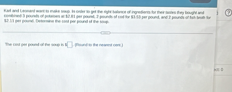 Karl and Leonard want to make soup. In order to get the right balance of ingredients for their tastes they bought and 
combined 3 pounds of potatoes at $2.81 per pound, 2 pounds of cod for $3.53 per pound, and 2 pounds of fish broth for
$2.11 per pound. Determine the cost per pound of the soup. 
The cost per pound of the soup is $□. (Round to the nearest cent.) 
2ct: 0