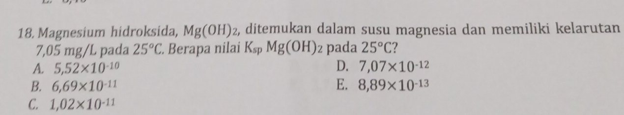 Magnesium hidroksida, Mg(OH)_2 e, ditemukan dalam susu magnesia dan memiliki kelarutan
7,05 mg/L pada 25°C. Berapa nilai K_spMg(OH)_2 pada 25°C
A. 5,52* 10^(-10) D. 7,07* 10^(-12)
B. 6,69* 10^(-11) E. 8,89* 10^(-13)
C. 1,02* 10^(-11)