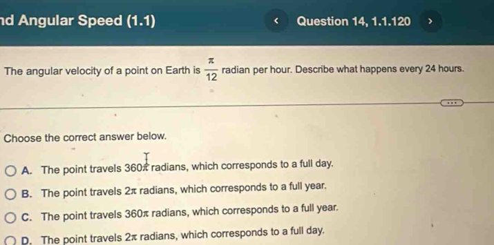 Angular Speed (1.1endpmatrix Question 14, 1.1.120
The angular velocity of a point on Earth is  π /12  radian per hour. Describe what happens every 24 hours.
Choose the correct answer below.
A. The point travels 360π radians, which corresponds to a full day.
B. The point travels 2π radians, which corresponds to a full year.
C. The point travels 360π radians, which corresponds to a full year.
D. The point travels 2π radians, which corresponds to a full day.