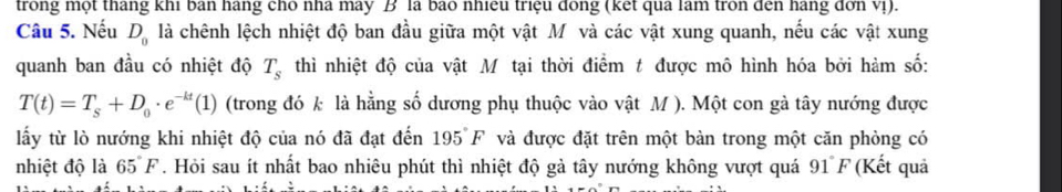 trong một thang khi ban hang cho nhà may B là bao nhiệu triệu đóng (kết qua lam tròn đến hang đơn vị). 
Câu 5. Nếu D_0 là chênh lệch nhiệt độ ban đầu giữa một vật M và các vật xung quanh, nếu các vật xung 
quanh ban đầu có nhiệt độ T_s thì nhiệt độ của vật Mỹ tại thời điểm t được mô hình hóa bởi hàm số:
T(t)=T_s+D_0· e^(-kt)(1) (trong đó k là hằng số dương phụ thuộc vào vật M ). Một con gà tây nướng được 
lấy từ lò nướng khi nhiệt độ của nó đã đạt đến 195°F * và được đặt trên một bàn trong một căn phòng có 
nhiệt độ là 65°F. Hỏi sau ít nhất bao nhiêu phút thì nhiệt độ gà tây nướng không vượt quá 91°F (Kết quả