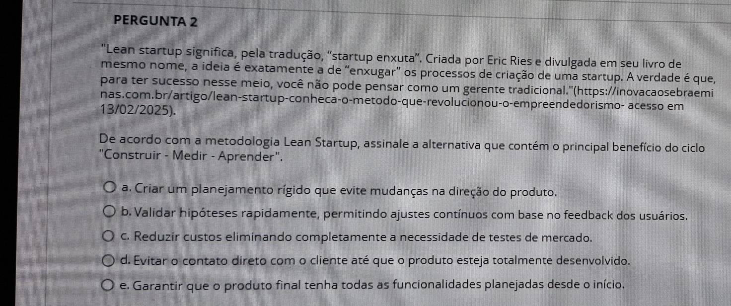 PERGUNTA 2
'Lean startup significa, pela tradução, 'startup enxuta'. Criada por Eric Ries e divulgada em seu livro de
mesmo nome, a ideia é exatamente a de “enxugar" os processos de criação de uma startup. A verdade é que,
para ter sucesso nesse meio, você não pode pensar como um gerente tradicional.'(https://inovacaosebraemi
nas.com.br/artigo/lean-startup-conheca-o-metodo-que-revolucionou-o-empreendedorismo- acesso em
13/02/2025).
De acordo com a metodologia Lean Startup, assinale a alternativa que contém o principal benefício do ciclo
"Construir - Medir - Aprender".
a. Criar um planejamento rígido que evite mudanças na direção do produto.
b. Validar hipóteses rapidamente, permitindo ajustes contínuos com base no feedback dos usuários.
c. Reduzir custos eliminando completamente a necessidade de testes de mercado.
d. Evitar o contato direto com o cliente até que o produto esteja totalmente desenvolvido.
e. Garantir que o produto final tenha todas as funcionalidades planejadas desde o início.