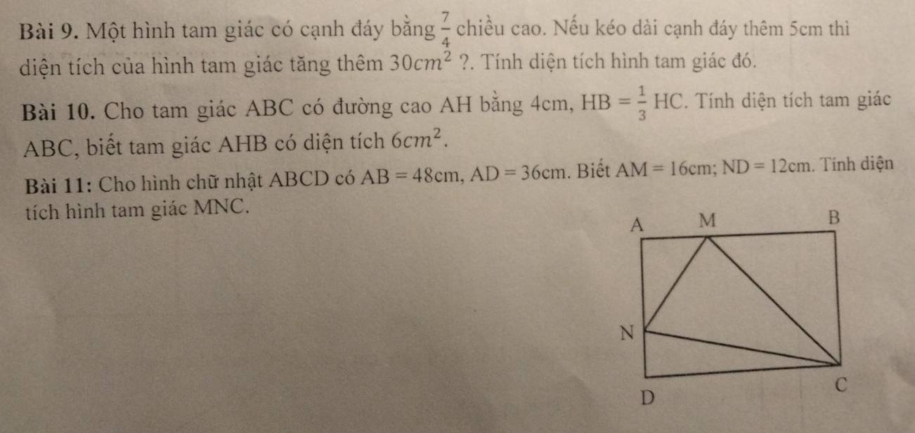 Một hình tam giác có cạnh đáy bằng  7/4  chiều cao. Nếu kéo dài cạnh đáy thêm 5cm thì 
diện tích của hình tam giác tăng thêm 30cm^2 ?. Tính diện tích hình tam giác đó. 
Bài 10. Cho tam giác ABC có đường cao AH bằng 4cm, HB= 1/3 HC. Tính diện tích tam giác
ABC, biết tam giác AHB có diện tích 6cm^2. 
Bài 11: Cho hình chữ nhật ABCD có AB=48cm, AD=36cm. Biết AM=16cm; ND=12cm. Tính diện 
tích hình tam giác MNC.