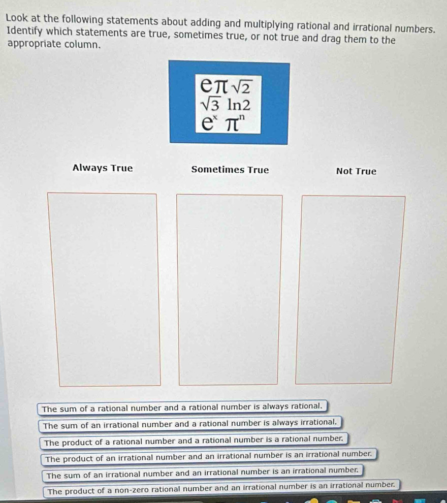 Look at the following statements about adding and multiplying rational and irrational numbers.
Identify which statements are true, sometimes true, or not true and drag them to the
appropriate column.
e π sqrt(2)
sqrt(3)ln 2
e^xπ^n
Always True Sometimes True Not True
The sum of a rational number and a rational number is always rational.
The sum of an irrational number and a rational number is always irrational.
The product of a rational number and a rational number is a rational number.
The product of an irrational number and an irrational number is an irrational number.
The sum of an irrational number and an irrational number is an irrational number.
The product of a non-zero rational number and an irrational number is an irrational number.