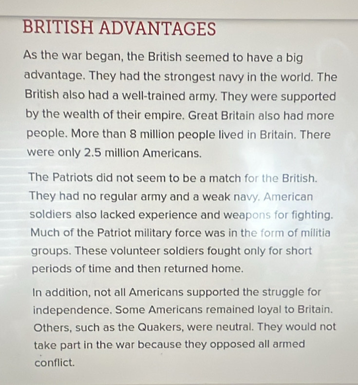 BRITISH ADVANTAGES 
As the war began, the British seemed to have a big 
advantage. They had the strongest navy in the world. The 
British also had a well-trained army. They were supported 
by the wealth of their empire. Great Britain also had more 
people. More than 8 million people lived in Britain. There 
were only 2.5 million Americans. 
The Patriots did not seem to be a match for the British. 
They had no regular army and a weak navy. American 
soldiers also lacked experience and weapons for fighting. 
Much of the Patriot military force was in the form of militia 
groups. These volunteer soldiers fought only for short 
periods of time and then returned home. 
In addition, not all Americans supported the struggle for 
independence. Some Americans remained loyal to Britain. 
Others, such as the Quakers, were neutral. They would not 
take part in the war because they opposed all armed 
conflict.