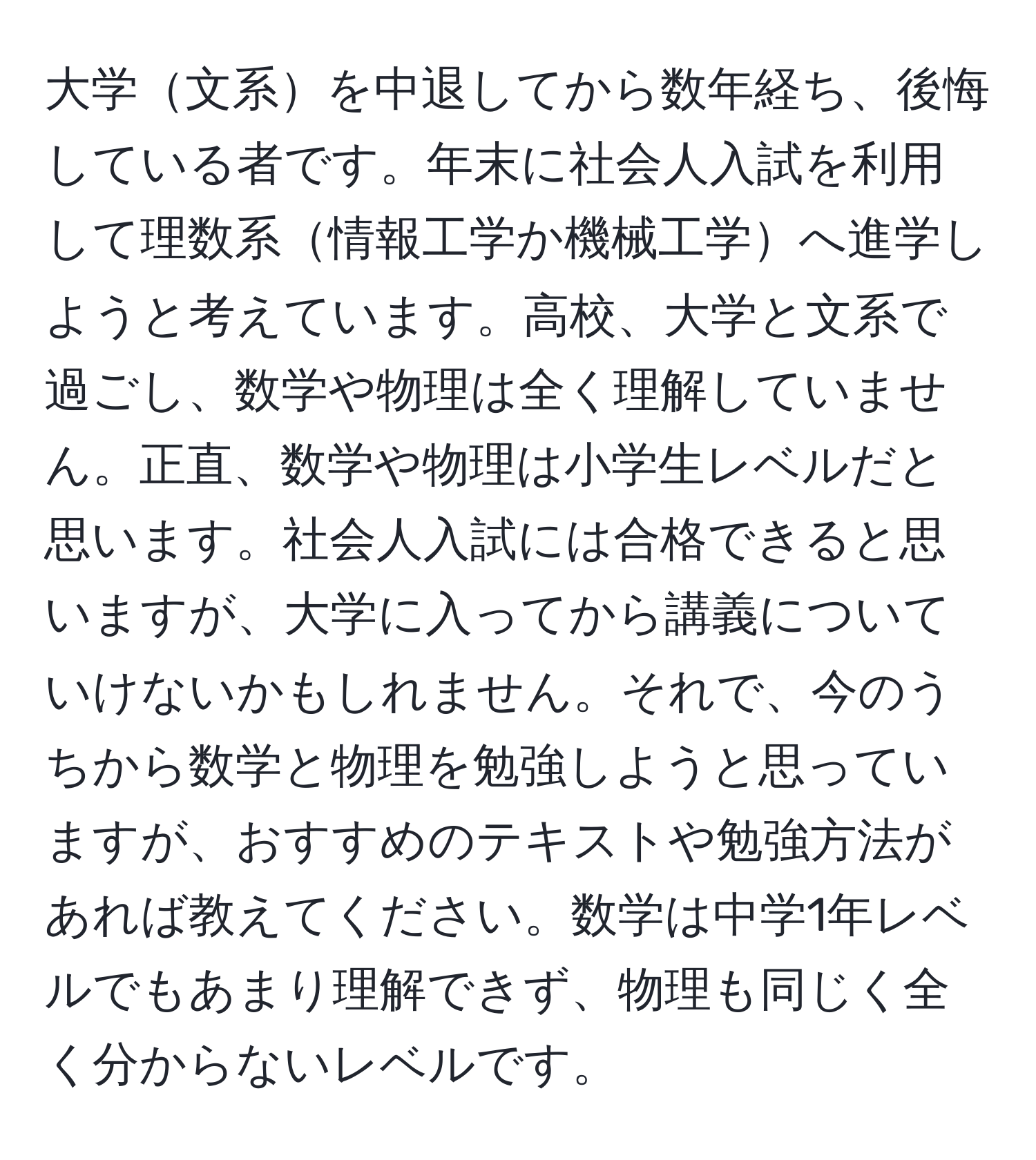 大学文系を中退してから数年経ち、後悔している者です。年末に社会人入試を利用して理数系情報工学か機械工学へ進学しようと考えています。高校、大学と文系で過ごし、数学や物理は全く理解していません。正直、数学や物理は小学生レベルだと思います。社会人入試には合格できると思いますが、大学に入ってから講義についていけないかもしれません。それで、今のうちから数学と物理を勉強しようと思っていますが、おすすめのテキストや勉強方法があれば教えてください。数学は中学1年レベルでもあまり理解できず、物理も同じく全く分からないレベルです。