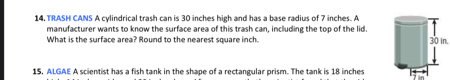 TRASH CANS A cylindrical trash can is 30 inches high and has a base radius of 7 inches. A 
manufacturer wants to know the surface area of this trash can, including the top of the lid. 
What is the surface area? Round to the nearest square inch. 30 in. 
15. ALGAE A scientist has a fish tank in the shape of a rectangular prism. The tank is 18 inches
7 in