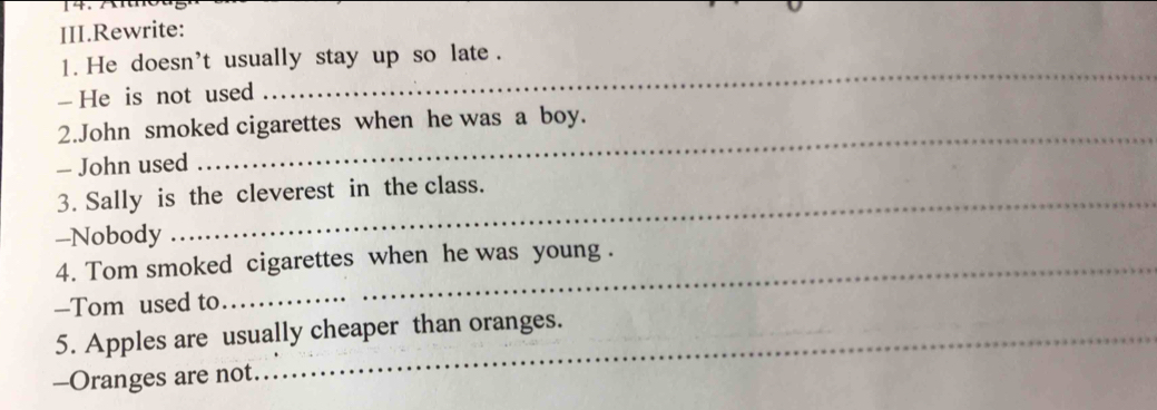 III.Rewrite: 
_ 
1. He doesn't usually stay up so late . 
- He is not used 
2.John smoked cigarettes when he was a boy. 
- John used 
_ 
3. Sally is the cleverest in the class. 
-Nobody 
4. Tom smoked cigarettes when he was young . 
—Tom used to 
5. Apples are usually cheaper than oranges. 
-Oranges are not.