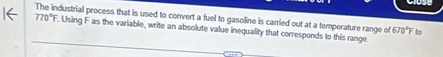 Close 
The industrial process that is used to convert a fuel to gasoline is carried out at a temperature range of 670°F to
770°F. Using F as the variable, write an absolute value inequality that corresponds to this range.