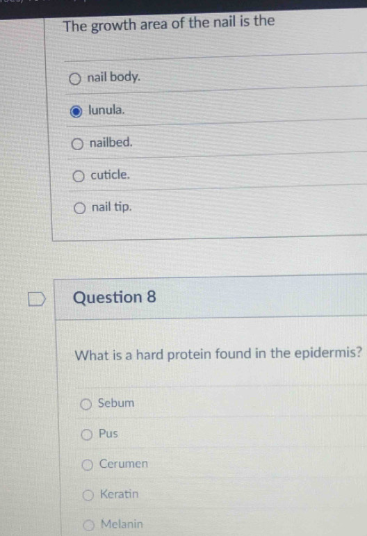 The growth area of the nail is the
nail body.
lunula.
nailbed.
cuticle.
nail tip.
Question 8
What is a hard protein found in the epidermis?
Sebum
Pus
Cerumen
Keratin
Melanin