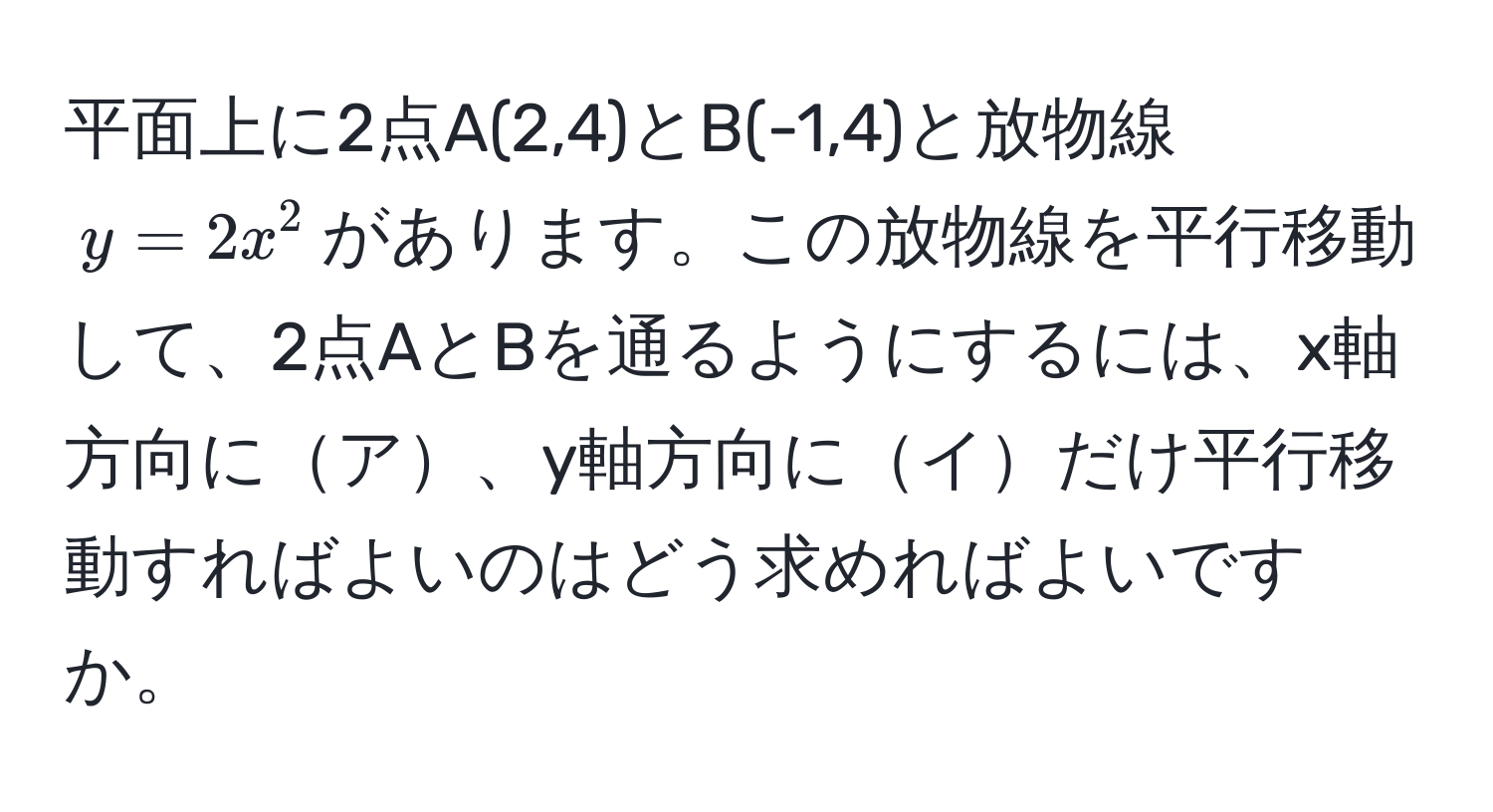 平面上に2点A(2,4)とB(-1,4)と放物線$y=2x^2$があります。この放物線を平行移動して、2点AとBを通るようにするには、x軸方向にア、y軸方向にイだけ平行移動すればよいのはどう求めればよいですか。