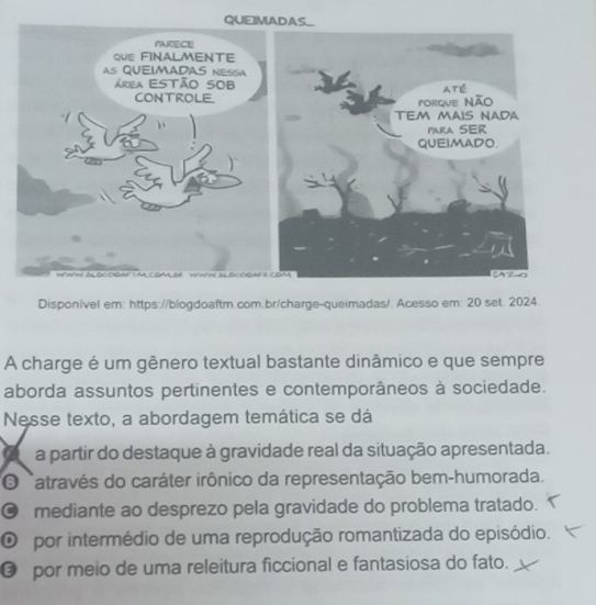 QUEIMADA
Disponivel em: https://blogdoaftm.com.br/charge-queimadas/. Acesso em: 20 set. 2024.
A charge é um gênero textual bastante dinâmico e que sempre
aborda assuntos pertinentes e contemporâneos à sociedade.
Nesse texto, a abordagem temática se dá
a partir do destaque à gravidade real da situação apresentada.
O Natravés do caráter irônico da representação bem-humorada.
mediante ao desprezo pela gravidade do problema tratado.
O por intermédio de uma reprodução romantizada do episódio.
€ por meio de uma releitura ficcional e fantasiosa do fato.