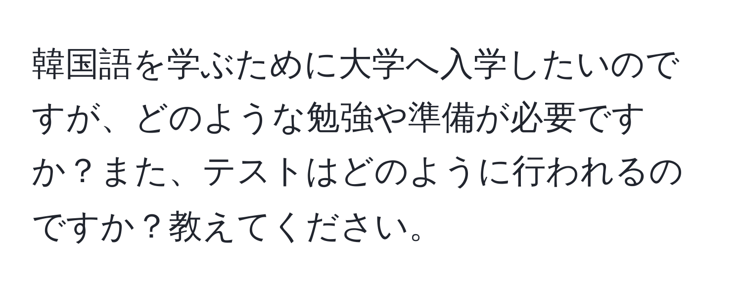 韓国語を学ぶために大学へ入学したいのですが、どのような勉強や準備が必要ですか？また、テストはどのように行われるのですか？教えてください。