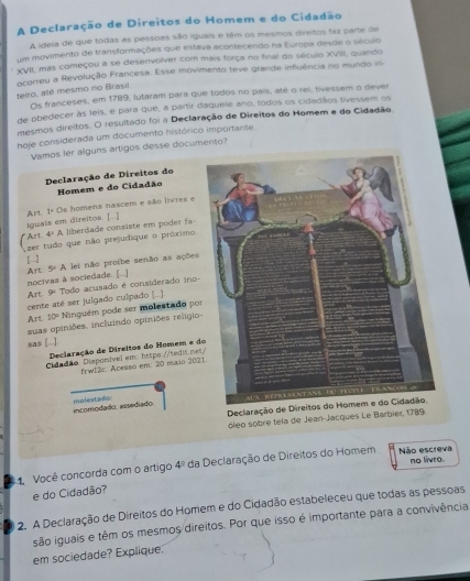 A Declaração de Direitos do Homem e do Cidadão
A ideia de que todas as pessoas são iguais e têm os mesmos direitos faz parte de
um movimento de transformações que estava acontecendo na Europa desde o século
XVII, mas começou a se desenvolver com mais força no final do século XVIII, quando
ocoreu a Revolução Francesa. Esse movimento teve grande influência no mundo in
teiro, até mesmo no Brasil.
Os franceses, em 1789, lutaram para que todos no país, até o rei, tivessem o dever
de obedecer às leis, e para que, a partir daquele ano, todos os cidadãos tivessem os
mesmos direitos. O resultado foi a Declaração de Direitos do Homem e do Cidadão,
hoje considerada um documento histórico importante.
Vamos ler alguns artigos desse documento?
Declaração de Direitos do
Homem e do Cidadão
Art 1° Os homens nascem e são livres e
iguals em direitos. [...]
Art 4^(/) A liberdade consiste em poder fa-
zer tudo que não prejudique o próximo
[-] lei não profbe senão as ações
nocivas à sociedade. [...] A S=A
Art. 9º Todo acusado é considerado ino-
cente até ser julgado culpado (..]).
Art 10° Ninguém pode ser molestado po
suas opiniões. inchrindo opiniões religio
sas [..].
Declaração de Direitos do Homem e d
Cidadão Disponível em: https://ted>i.ne
frw12c. Acesso em: 20 maio 202
incomodado. assedíado. molestado 
Declaração 
óleo sobre tela de Jean-Jacques Le Barbier, 1789.
1. Você concorda com o artigo 4° da Declaração de Direitos do Homem Não escreva no livro.
e do Cidadão?
2. A Declaração de Direitos do Homem e do Cidadão estabeleceu que todas as pessoas
são iguais e têm os mesmos direitos. Por que isso é importante para a convivência
em sociedade? Explique.