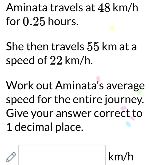 Aminata travels at 48 km/h
for 0.25 hours. 
She then travels 55 km at a 
speed of 22 km/h. 
Work out Aminata's average 
speed for the entire journey. 
Give your answer correct to
1 decimal place. 
I □ km/h