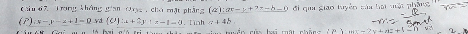 Trong không gian Oxyz , cho mặt phẳng (alpha ):ax-y+2z+b=0 đi qua giao tuyến của hai mặt phăng 
(P ):x-y-z+1=0 yà (Q):x+2y+z-1=0. Tính a+4b. 
* 68 Goi mn là hai giá trị thc thà l e tuyến của hai mặt phẳng (P ): mx+2y+nz+1=0 và