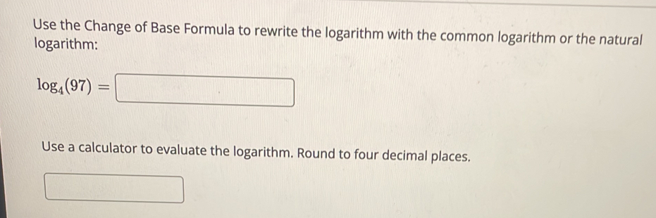 Use the Change of Base Formula to rewrite the logarithm with the common logarithm or the natural 
logarithm:
log _4(97)=□
Use a calculator to evaluate the logarithm. Round to four decimal places. 
frac  □