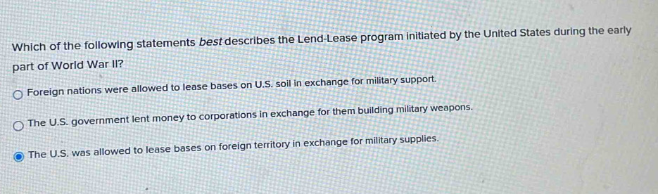 Which of the following statements best describes the Lend-Lease program initiated by the United States during the early
part of World War II?
Foreign nations were allowed to lease bases on U.S. soil in exchange for military support.
The U.S. government lent money to corporations in exchange for them building military weapons.
The U.S. was allowed to lease bases on foreign territory in exchange for military supplies.