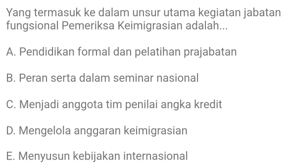 Yang termasuk ke dalam unsur utama kegiatan jabatan
fungsional Pemeriksa Keimigrasian adalah...
A. Pendidikan formal dan pelatihan prajabatan
B. Peran serta dalam seminar nasional
C. Menjadi anggota tim penilai angka kredit
D. Mengelola anggaran keimigrasian
E. Menyusun kebijakan internasional