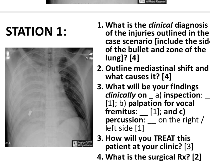 All Rights Reserved 
1. What is the clinical diagnosis 
STATION 1: of the injuries outlined in the 
case scenario [include the sid 
of the bullet and zone of the 
lung]? [4] 
Outline mediastinal shift and 
what causes it? [4] 
. What will be your findings 
clinically on _a) inspection:_ 
[1]; b) palpation for vocal 
fremitus: _[1]; and c) 
percussion: _on the right / 
left side [1] 
How will you TREAT this 
patient at your clinic? [3] 
4. What is the surgical Rx? [2]