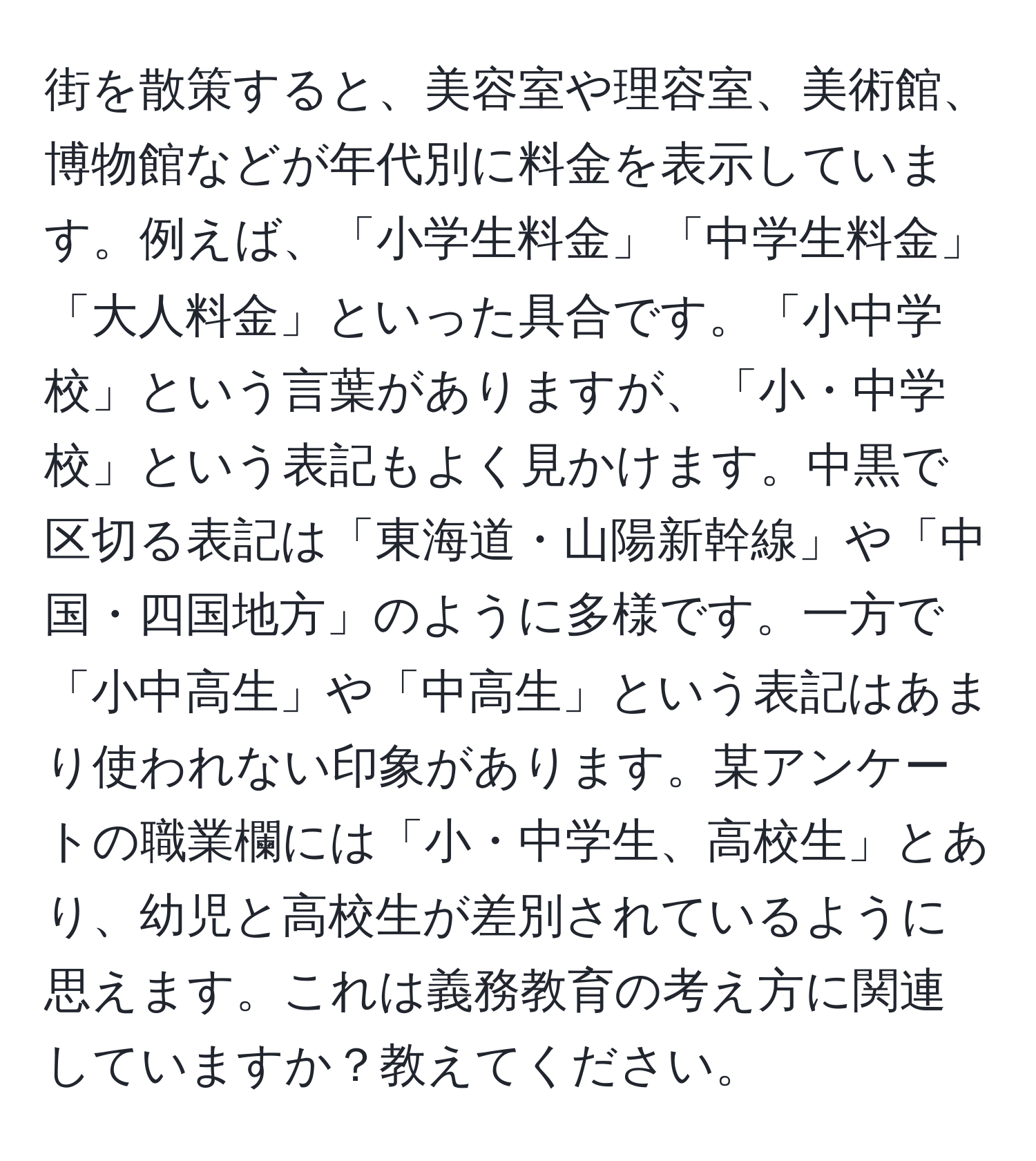 街を散策すると、美容室や理容室、美術館、博物館などが年代別に料金を表示しています。例えば、「小学生料金」「中学生料金」「大人料金」といった具合です。「小中学校」という言葉がありますが、「小・中学校」という表記もよく見かけます。中黒で区切る表記は「東海道・山陽新幹線」や「中国・四国地方」のように多様です。一方で「小中高生」や「中高生」という表記はあまり使われない印象があります。某アンケートの職業欄には「小・中学生、高校生」とあり、幼児と高校生が差別されているように思えます。これは義務教育の考え方に関連していますか？教えてください。