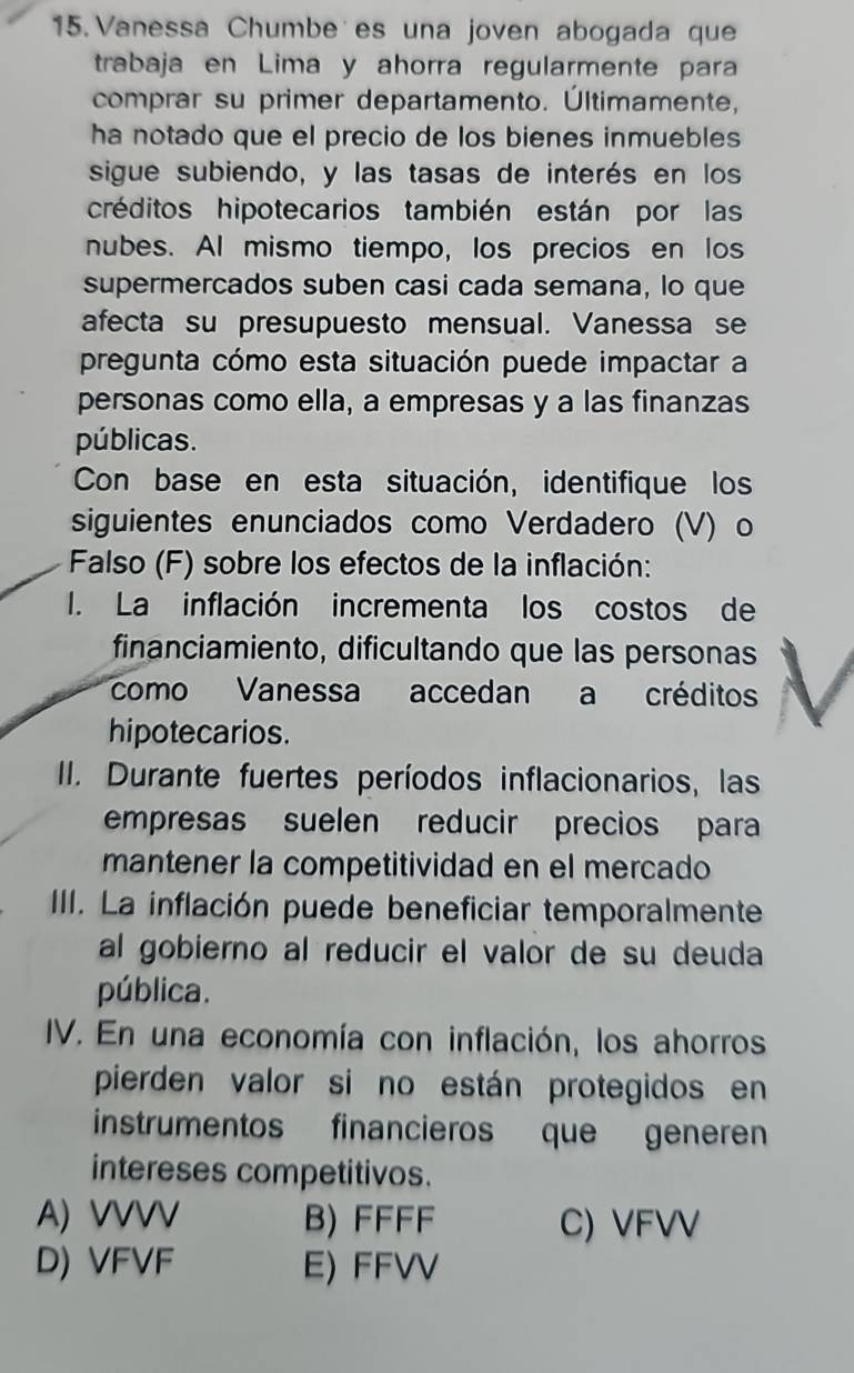 Vanessa Chumbe es una joven abogada que
trabaja en Lima y ahorra regularmente para
comprar su primer departamento. Últimamente,
ha notado que el precio de los bienes inmuebles
sigue subiendo, y las tasas de interés en los
créditos hipotecarios también están por las
nubes. AI mismo tiempo, los precios en los
supermercados suben casi cada semana, lo que
afecta su presupuesto mensual. Vanessa se
pregunta cómo esta situación puede impactar a
personas como ella, a empresas y a las finanzas
públicas.
Con base en esta situación, identifique los
siguientes enunciados como Verdadero (V) o
Falso (F) sobre los efectos de la inflación:
I. La inflación incrementa los costos de
financiamiento, dificultando que las personas
como Vanessa accedan a créditos
hipotecarios.
II. Durante fuertes períodos inflacionarios, las
empresas suelen reducir precios para
mantener la competitividad en el mercado
III. La inflación puede beneficiar temporalmente
al gobierno al reducir el valor de su deuda
pública.
IV. En una economía con inflación, los ahorros
pierden valor si no están protegidos en
instrumentos financieros que generen
intereses competitivos.
A) VVVV B) FFFF C) VFVV
D) VFVF E) FFVV