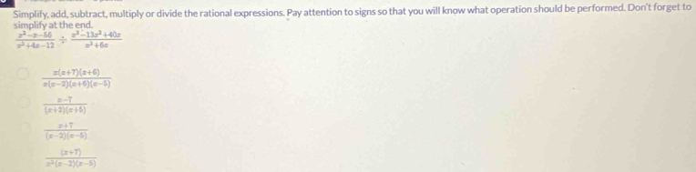 Simplify, add, subtract, multiply or divide the rational expressions. Pay attention to signs so that you will know what operation should be performed. Don't forget to 
simplify at the end.
 (x^2-x-56)/x^2+4x-12 /  (x^3-13x^2+40x)/x^2+6x 
 (x(x+7)(x+6))/x(x-2)(x+6)(x-5) 
 (x-7)/(x+2)(x+5) 
 (x+7)/(x-2)(x-5) 
 ((x+7))/x^3(x-2)(x-5) 