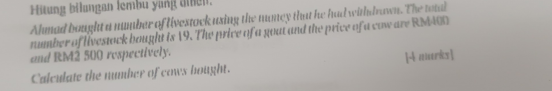 Hitung bilungan lembu yang ten. 
Ahmad bought a number of livestock using the mumey that he had withdrawn. The total 
number of livestock bought is 19. The price of a goat and the price of a cow are RM400
and RM2 500 respectively. 
Calculate the number of cows bought. [4 marks]