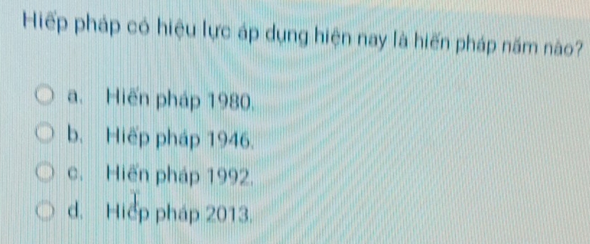 Hiếp pháp có hiệu lực áp dụng hiện nay là hiến pháp năm nào?
a. Hiến pháp 1980.
b. Hiếp pháp 1946.
c. Hiến pháp 1992.
d. Hiểp pháp 2013.