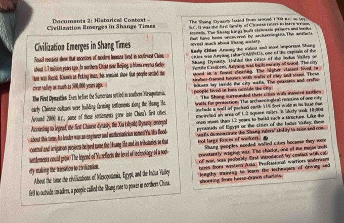 Documents 2: Historical Context -
Civilization Emerges in Shange Times The Shang Dynasty lasted from around 1700 n.c. to 102?
RC. It was the first family of Chinese rulers to leave wrine
records. The Shang kings built elaborate palaces and tombs
that have been uncovered by archaeologists.The artifacts
Civilization Emerges in Shang Times reveal much about Shang society.
Fossil remains show that ancestors of modern humans lived in southwest China Early Citles Among the oldest and most important Shang
cities was Anyang (ahn+YAHNG), one of the capitals of the
about 1.7 million years ago. In northern China near Beijing, a Homo erecnus skele Shang Dynasty. Unlike the cities of the Indus Valley or
Fertile Crescent, Anyang was built mainly of wood. The city
ton was found. Known as Peking man, his remains show that people settled the stood in a forest clearing. The higher classes lived in
river valley as much as 500,000 years ago. timber-framed houses with walls of clay and straw. These
houses lay inside the city walls. The peasants and crafts-
The First Dymastles Even before the Sumerians settled in southern Mesopotamia, people lived in huts outside the city.
The Shang surrounded their cities with massive earthen
early Chinese cultures were building farming settlements along the Huang He. walls for protection; The archaeological remains of one city
Around 2000 n.c. some of these settlements grew into China's first cities. include a wall of packed earth 118 feet wide at its base that
men more than 12 years to build such a structure. Like the
According to lepend, the first Chinese dynasty, the Xia (sbyah) Dynasty, emerged encircled an area of 1.2 square miles. It likely took 10,000
pyramids of Egypt or the cities of the Indus Valley, these
about this time. Its leader was an engineer and mathemarician named Yu. Iis flood- walls demonstrate the Shang rulers" ability to raise and con-
control and irrigation projects helped tame the Huang He and its tributaries so that trol large forces of workers. 
Shang peoples needed walled cities because they were
settlements could grow The legend of Yu reflects the level of technology of a soci- constantly waging war. The chariot, one of the major tools
ety making the transition to civilization. of war, was probably first introduced by contact with col
tures from western Asia: Professional warriors underwent
About the time the civilizations of Mesopotamia, Egypt, and the Indus Valley lengthy training to learn the techniques of driving and
fell to outside imaders, a people called the Shang rose to power in northern China. shooting from horse-drawn chariots.